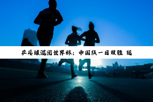 乒乓球混团世界杯：中国队一日双胜 延续强势表现